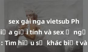 sex gái nga vietsub Phân biệt giữa giới tính và sex ở người lớn: Tìm hiểu sự khác biệt và yếu tố quyết định
