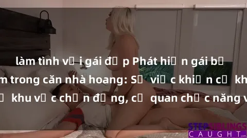 làm tình với gái đẹp Phát hiện gái bị trói và bị hiếp dâm trong căn nhà hoang: Sự việc khiến cả khu vực chấn động, cơ quan chức năng vào cuộc để làm rõ.