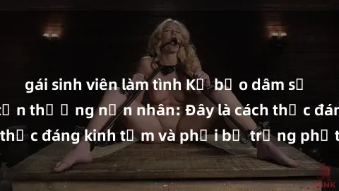 gái sinh viên làm tình Kẻ bạo dâm sử dụng sex để làm tổn thương nạn nhân: Đây là cách thức đáng kinh tởm và phải bị trừng phạt đúng mức.