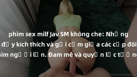phim sex milf Jav SM không che: Những cảnh đánh đập đầy kích thích và gợi cảm giữa các cặp đôi trong thế giới phim người lớn. Đam mê và quyền lực tương phản tạo nên những tình huống độc đáo và hấp dẫn