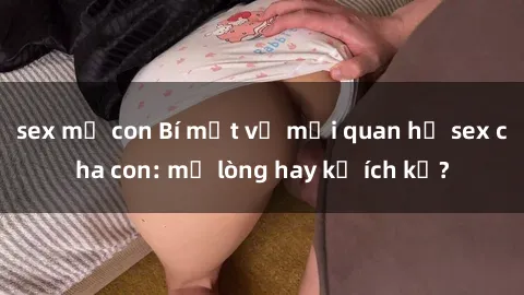 sex mẹ con Bí mật về mối quan hệ sex cha con: mở lòng hay kẻ ích kỷ?
