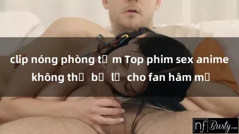 clip nóng phòng tắm Top phim sex anime không thể bỏ lỡ cho fan hâm mộ