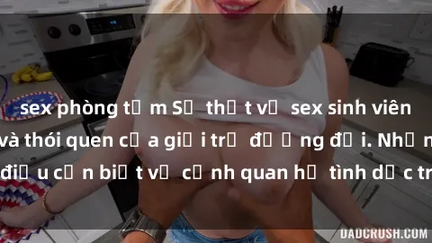 sex phòng tắm Sự thật về sex sinh viên Việt Nam: Tâm lý và thói quen của giới trẻ đương đại. Những điều cần biết về cảnh quan hệ tình dục trong cộng đồng sinh viên.