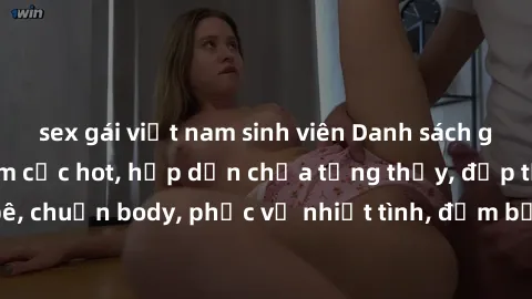 sex gái việt nam sinh viên Danh sách gái call girl Việt Nam cực hot, hấp dẫn chưa từng thấy, đẹp tựa búp bê, chuẩn body, phục vụ nhiệt tình, đảm bảo sẽ không làm bạn thất vọng.