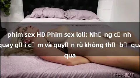 phim sex HD Phim sex loli: Những cảnh quay gợi cảm và quyến rũ không thể bỏ qua