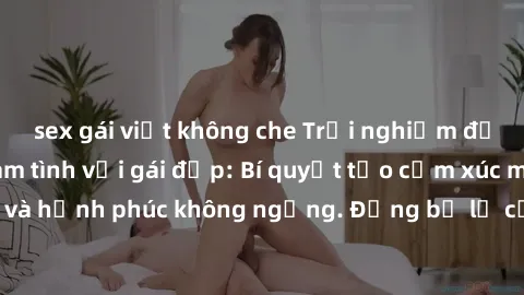 sex gái việt không che Trải nghiệm đầy hứng khởi khi làm tình với gái đẹp: Bí quyết tạo cảm xúc mạnh mẽ và hạnh phúc không ngừng. Đừng bỏ lỡ cơ hội đắm chìm trong khoái cảm!
