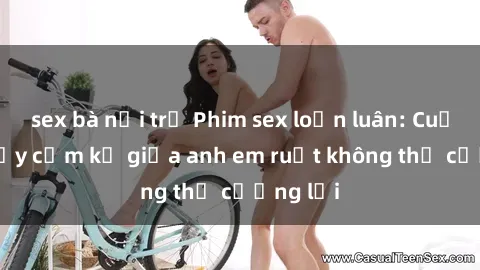 sex bà nội trợ Phim sex loạn luân: Cuộc tình đầy cấm kỵ giữa anh em ruột không thể cưỡng lại