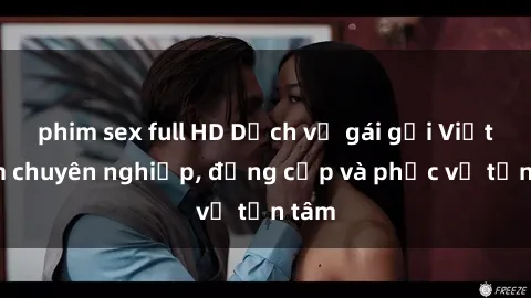 phim sex full HD Dịch vụ gái gọi Việt Nam chuyên nghiệp, đẳng cấp và phục vụ tận tâm