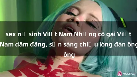 sex nữ sinh Việt Nam Những cô gái Việt Nam dâm đãng, sẵn sàng chiều lòng đàn ông