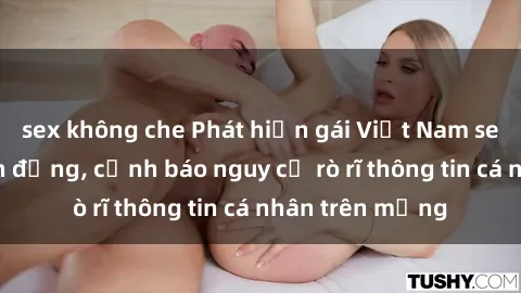 sex không che Phát hiện gái Việt Nam sextape gây chấn động, cảnh báo nguy cơ rò rĩ thông tin cá nhân trên mạng