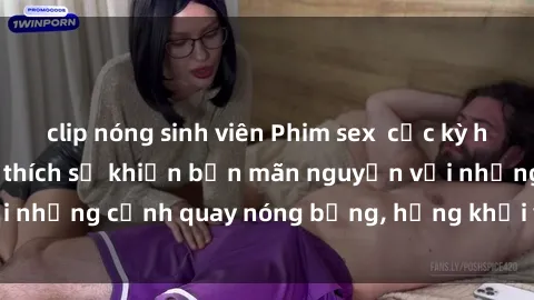 clip nóng sinh viên Phim sex  cực kỳ hấp dẫn và đầy kích thích sẽ khiến bạn mãn nguyện với những cảnh quay nóng bỏng, hứng khởi và đầy lôi cuốn.