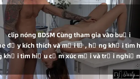 clip nóng BDSM Cùng tham gia vào buổi sex nhóm không che đầy kích thích và mới lạ, hứng khởi tìm hiểu cảm xúc mới và trải nghiệm đáng nhớ.