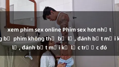 xem phim sex online Phim sex hot nhất năm  Top những bộ phim không thể bỏ lỡ, đánh bật mọi kỷ lục trước đó