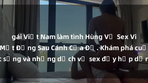 gái Việt Nam làm tình Hùng Vỹ Sex Việt Nam: Những Bí Mật Đằng Sau Cánh Cửa Đỏ. Khám phá cuộc sống và những dịch vụ sex đầy hấp dẫn của người Việt Nam.