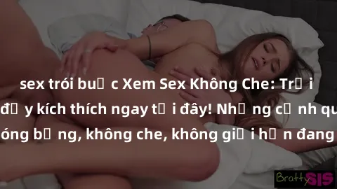 sex trói buộc Xem Sex Không Che: Trải nghiệm mới lạ và đầy kích thích ngay tại đây! Những cảnh quay nóng bỏng, không che, không giới hạn đang chờ đón bạn. Đừng bỏ lỡ!