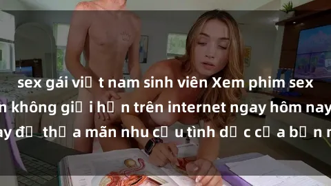 sex gái việt nam sinh viên Xem phim sex miễn phí hoàn toàn không giới hạn trên internet ngay hôm nay để thỏa mãn nhu cầu tình dục của bạn mà không tốn chi phí.