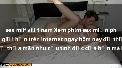 sex milf việt nam Xem phim sex miễn phí hoàn toàn không giới hạn trên internet ngay hôm nay để thỏa mãn nhu cầu tình dục của bạn mà không tốn chi phí.