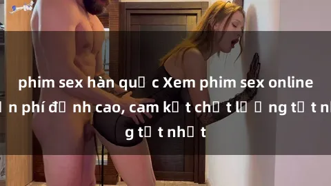 phim sex hàn quốc Xem phim sex online miễn phí đỉnh cao, cam kết chất lượng tốt nhất