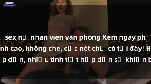 sex nữ nhân viên văn phòng Xem ngay phim sex full HD đỉnh cao, không che, cực nét chỉ có tại đây! Hấp dẫn, nhiều tình tiết hấp dẫn sẽ khiến bạn thỏa mãn đắm say.