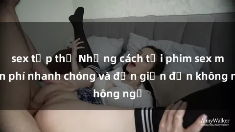 sex tập thể Những cách tải phim sex miễn phí nhanh chóng và đơn giản đến không ngờ