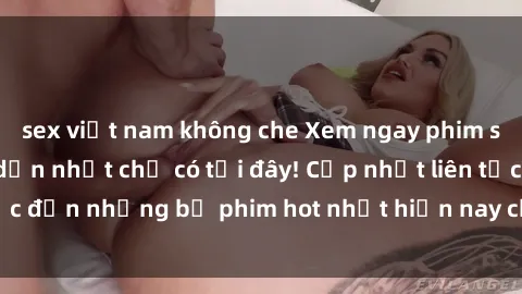 sex việt nam không che Xem ngay phim sex mới nhất, hấp dẫn nhất chỉ có tại đây! Cập nhật liên tục đến những bộ phim hot nhất hiện nay chỉ trong vài cú click!