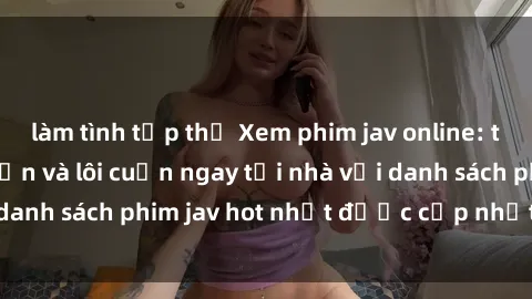 làm tình tập thể Xem phim jav online: trải nghiệm hấp dẫn và lôi cuốn ngay tại nhà với danh sách phim jav hot nhất được cập nhật liên tục.