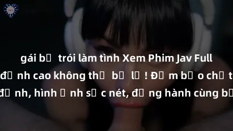 gái bị trói làm tình Xem Phim Jav Full HD: Những bộ phim đỉnh cao không thể bỏ lỡ! Đảm bảo chất lượng ổn định, hình ảnh sắc nét, đồng hành cùng bạn trong những giây phút thư giãn!