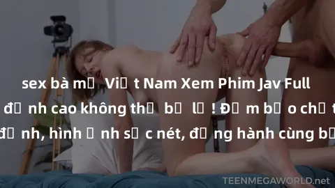 sex bà mẹ Việt Nam Xem Phim Jav Full HD: Những bộ phim đỉnh cao không thể bỏ lỡ! Đảm bảo chất lượng ổn định, hình ảnh sắc nét, đồng hành cùng bạn trong những giây phút thư giãn!