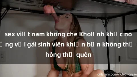sex việt nam không che Khoảnh khắc nóng bỏng với gái sinh viên khiến bạn không thể quên