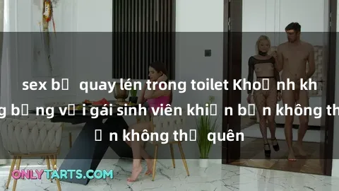 sex bị quay lén trong toilet Khoảnh khắc nóng bỏng với gái sinh viên khiến bạn không thể quên