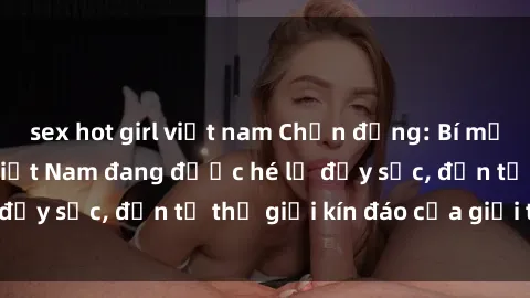 sex hot girl việt nam Chấn động: Bí mật về sex nữ sinh Việt Nam đang được hé lộ đầy sốc, đến từ thế giới kín đáo của giới trẻ.