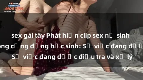 sex gái tây Phát hiện clip sex nữ sinh gây chấn động trong cộng đồng học sinh: Sự việc đang được điều tra và xử lý