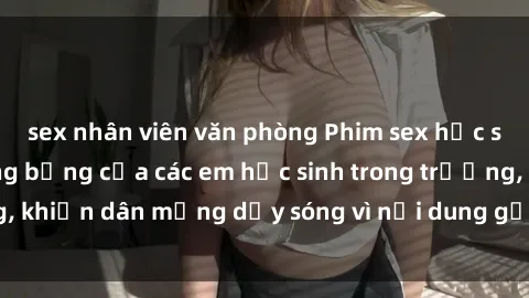 sex nhân viên văn phòng Phim sex học sinh: Hành động nóng bỏng của các em học sinh trong trường, khiến dân mạng dậy sóng vì nội dung gợi cảm và kích thích.