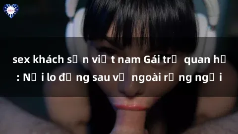 sex khách sạn việt nam Gái trẻ quan hệ: Nỗi lo đằng sau vẻ ngoài rạng ngời