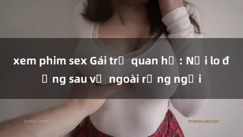 xem phim sex Gái trẻ quan hệ: Nỗi lo đằng sau vẻ ngoài rạng ngời