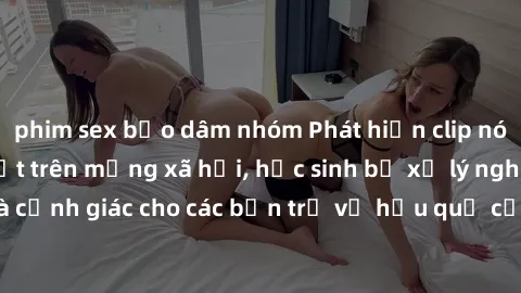 phim sex bạo dâm nhóm Phát hiện clip nóng sinh viên gây sốt trên mạng xã hội, học sinh bị xử lý nghiêm ngặt. Đây là cảnh giác cho các bạn trẻ về hậu quả của việc chia sẻ thông tin trái phép trên inter