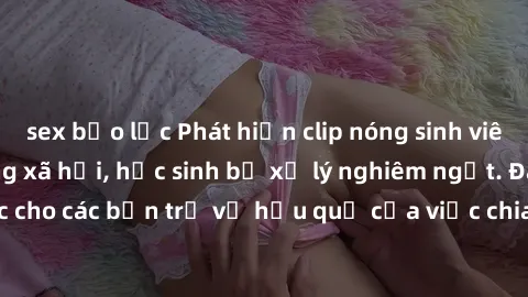 sex bạo lực Phát hiện clip nóng sinh viên gây sốt trên mạng xã hội, học sinh bị xử lý nghiêm ngặt. Đây là cảnh giác cho các bạn trẻ về hậu quả của việc chia sẻ thông tin trái phép trên internet.