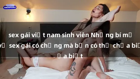 sex gái việt nam sinh viên Những bí mật về sex gái có chồng mà bạn có thể chưa biết