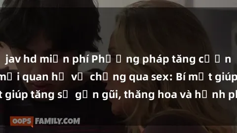 jav hd miễn phí Phương pháp tăng cường gắn kết trong mối quan hệ vợ chồng qua sex: Bí mật giúp tăng sự gần gũi, thăng hoa và hạnh phúc cho cặp đôi
