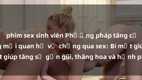 phim sex sinh viên Phương pháp tăng cường gắn kết trong mối quan hệ vợ chồng qua sex: Bí mật giúp tăng sự gần gũi, thăng hoa và hạnh phúc cho cặp đôi