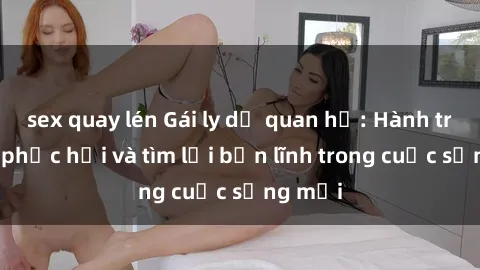 sex quay lén Gái ly dị quan hệ: Hành trình tự phục hồi và tìm lại bản lĩnh trong cuộc sống mới
