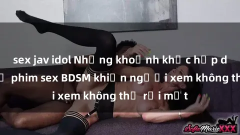 sex jav idol Những khoảnh khắc hấp dẫn trong bộ phim sex BDSM khiến người xem không thể rời mắt