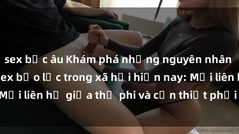 sex bắc âu Khám phá những nguyên nhân và hậu quả của sex bạo lực trong xã hội hiện nay: Mối liên hệ giữa thị phi và cần thiết phải ngăn chặn.