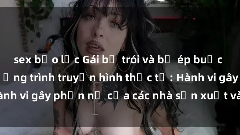 sex bạo lực Gái bị trói và bị ép buộc làm tình trong chương trình truyền hình thực tế: Hành vi gây phẫn nộ của các nhà sản xuất và người xem.