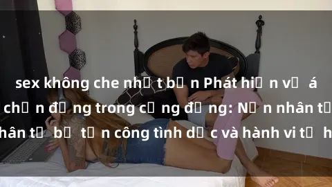 sex không che nhật bản Phát hiện vụ án bạo dâm sex gây chấn động trong cộng đồng: Nạn nhân tố bị tấn công tình dục và hành vi tệ hại được tiết lộ