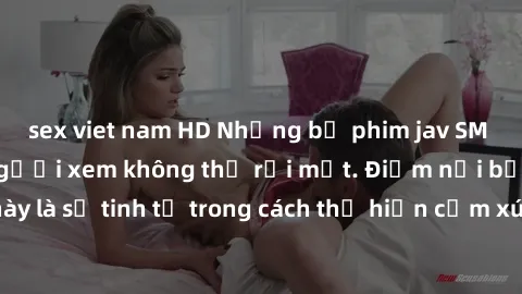 sex viet nam HD Những bộ phim jav SM không che khiến người xem không thể rời mắt. Điểm nổi bật của thể loại này là sự tinh tế trong cách thể hiện cảm xúc và sự hấp dẫn của những cảnh quay.