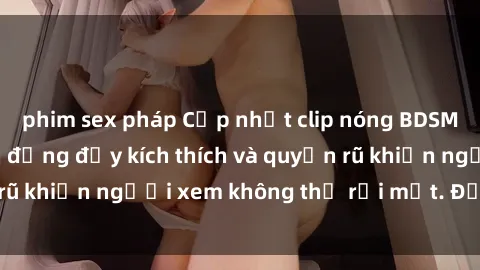 phim sex pháp Cập nhật clip nóng BDSM: Những pha hành động đầy kích thích và quyến rũ khiến người xem không thể rời mắt. Đừng bỏ lỡ!