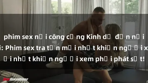 phim sex nơi công cộng Kinh dị đến nỗi không thể tin nổi: Phim sex tra tấn mới nhất khiến người xem phải phát sốt!