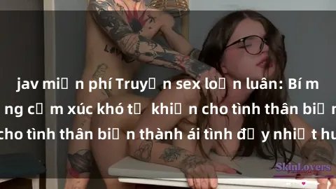 jav miễn phí Truyện sex loạn luân: Bí mật gia đình và những cảm xúc khó tả khiến cho tình thân biến thành ái tình đầy nhiệt huyết