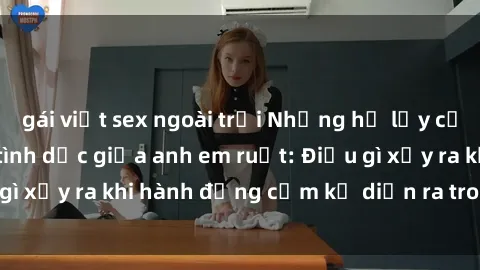 gái việt sex ngoài trời Những hệ lụy của việc có quan hệ tình dục giữa anh em ruột: Điều gì xảy ra khi hành động cấm kỵ diễn ra trong gia đình?